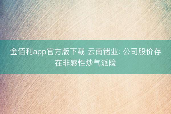 金佰利app官方版下载 云南锗业: 公司股价存在非感性炒气派险
