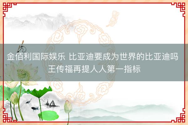 金佰利国际娱乐 比亚迪要成为世界的比亚迪吗 王传福再提人人第一指标