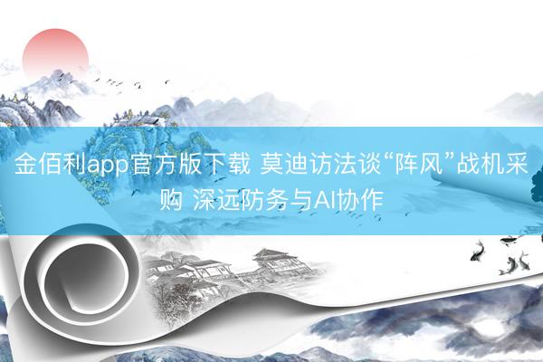 金佰利app官方版下载 莫迪访法谈“阵风”战机采购 深远防务与AI协作