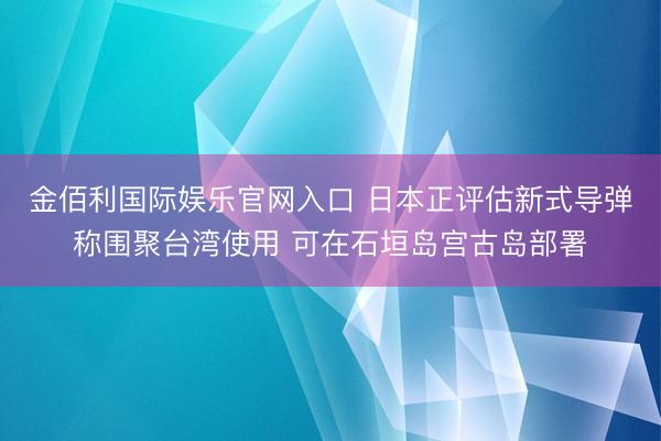 金佰利国际娱乐官网入口 日本正评估新式导弹称围聚台湾使用 可在石垣岛宫古岛部署