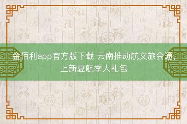 金佰利app官方版下载 云南推动航文旅会通，上新夏航季大礼包