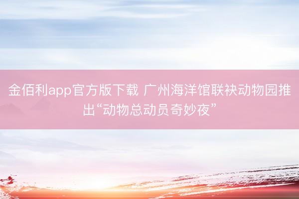 金佰利app官方版下载 广州海洋馆联袂动物园推出“动物总动员奇妙夜”