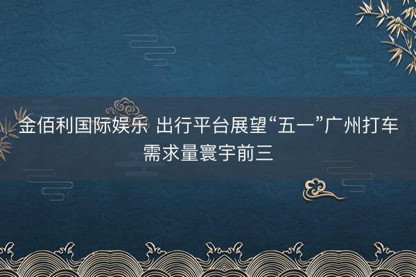 金佰利国际娱乐 出行平台展望“五一”广州打车需求量寰宇前三