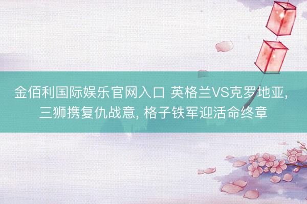 金佰利国际娱乐官网入口 英格兰VS克罗地亚, 三狮携复仇战意, 格子铁军迎活命终章