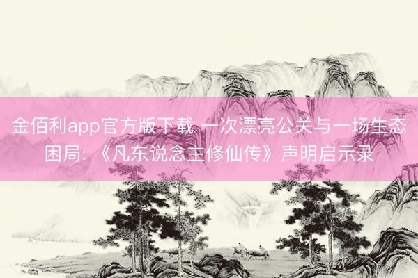 金佰利app官方版下载 一次漂亮公关与一场生态困局: 《凡东说念主修仙传》声明启示录