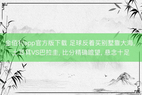 金佰利app官方版下载 足球反着买别墅靠大海， 土耳其VS巴拉圭， 比分精确瞻望， 悬念十足