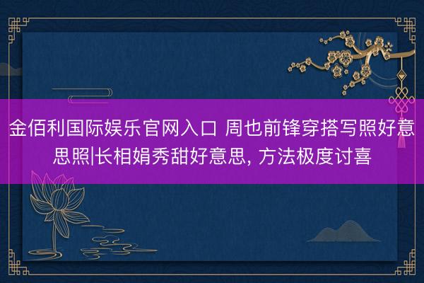 金佰利国际娱乐官网入口 周也前锋穿搭写照好意思照|长相娟秀甜好意思，<a href=