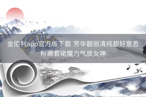 金佰利app官方版下载 芳华靓丽清纯甜好意思粉嫩套裙魔力气质女神