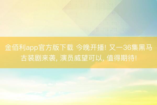 金佰利app官方版下载 今晚开播! 又一36集黑马古装剧来袭， 演员威望可以， 值得期待!