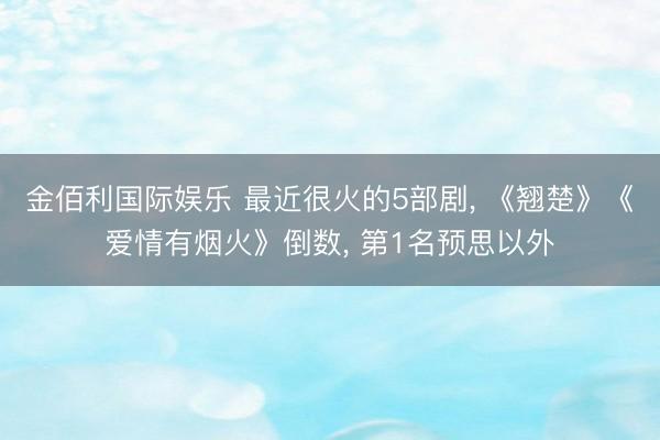金佰利国际娱乐 最近很火的5部剧， 《翘楚》《爱情有烟火》倒数， 第1名预思以外