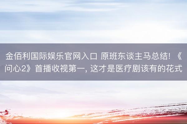 金佰利国际娱乐官网入口 原班东谈主马总结! 《问心2》首播收视第一， 这才是医疗剧该有的花式